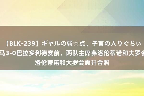 【BLK-239】ギャルの弱☆点、子宮の入りぐちぃ EMIRI 皇马3-0巴拉多利德赛前，两队主席弗洛伦蒂诺和大罗会面并合照