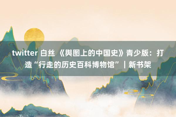 twitter 白丝 《舆图上的中国史》青少版：打造“行走的历史百科博物馆”｜新书架