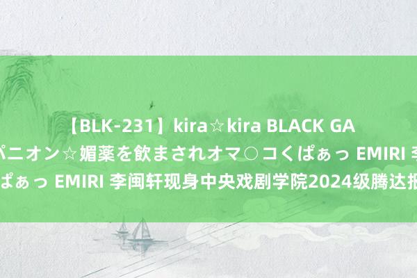 【BLK-231】kira☆kira BLACK GAL 黒ギャル中出し温泉コンパニオン☆媚薬を飲まされオマ○コくぱぁっ EMIRI 李闽轩现身中央戏剧学院2024级腾达报到现场