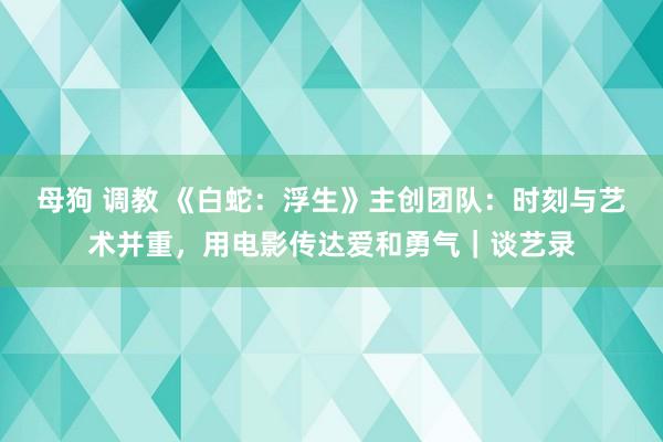 母狗 调教 《白蛇：浮生》主创团队：时刻与艺术并重，用电影传达爱和勇气｜谈艺录