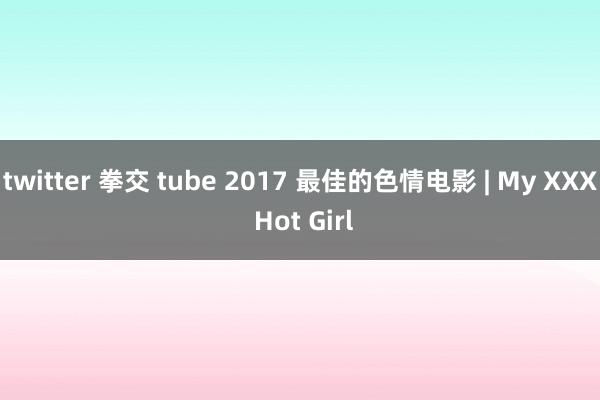 twitter 拳交 tube 2017 最佳的色情电影 | My XXX Hot Girl