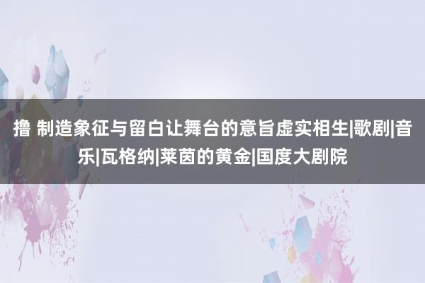 撸 制造象征与留白让舞台的意旨虚实相生|歌剧|音乐|瓦格纳|莱茵的黄金|国度大剧院