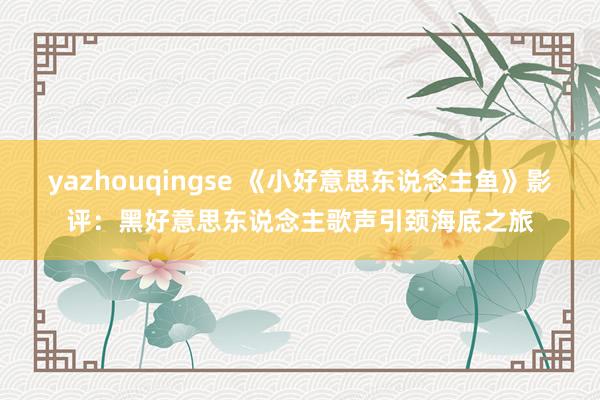 yazhouqingse 《小好意思东说念主鱼》影评：黑好意思东说念主歌声引颈海底之旅