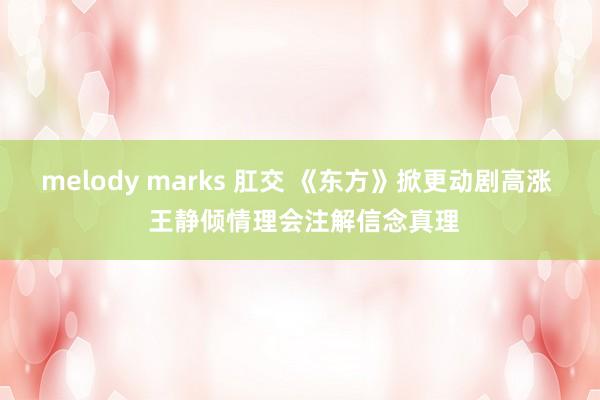 melody marks 肛交 《东方》掀更动剧高涨  王静倾情理会注解信念真理