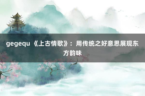 gegequ 《上古情歌》：用传统之好意思展现东方韵味