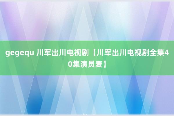 gegequ 川军出川电视剧【川军出川电视剧全集40集演员麦】