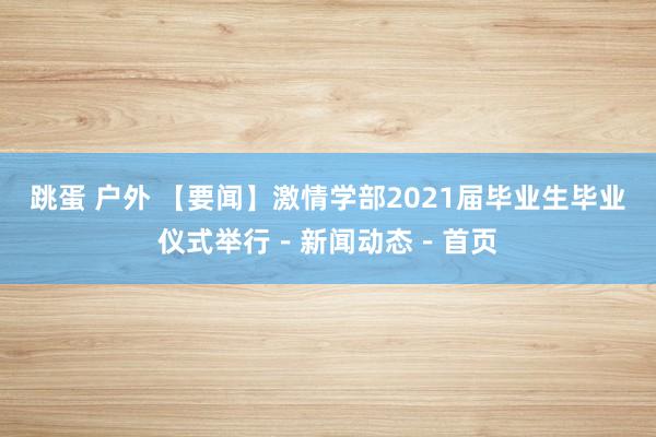 跳蛋 户外 【要闻】激情学部2021届毕业生毕业仪式举行－新闻动态－首页